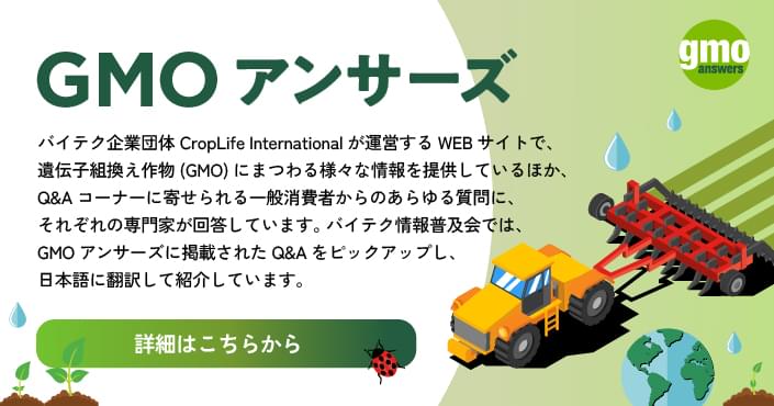 バイテク企業団体 CropLife Internationalが運営するWEBサイトで、 遺伝子組換え作物(GMO) にまつわる様々な情報を提供しているほか、 Q&Aコーナーに寄せられる一般消費者からのあらゆる質問に、それぞれの専門家が回答しています。 バイテク情報普及会では、GMO Answersに掲載されたQ&Aをピックアップし、 日本語に翻訳して紹介しています。